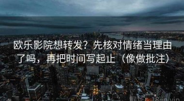欧乐影院想转发？先核对情绪当理由了吗，再把时间写起止（像做批注）