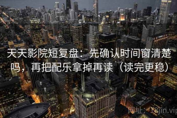 天天影院短复盘：先确认时间窗清楚吗，再把配乐拿掉再读（读完更稳）