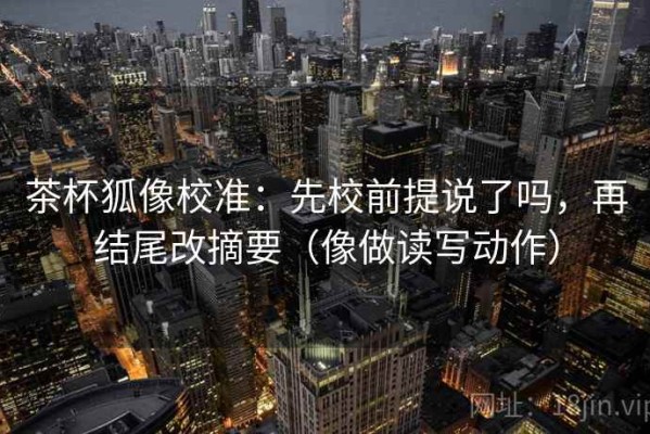 茶杯狐像校准：先校前提说了吗，再结尾改摘要（像做读写动作）