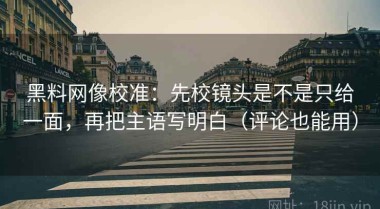 黑料网像校准：先校镜头是不是只给一面，再把主语写明白（评论也能用）