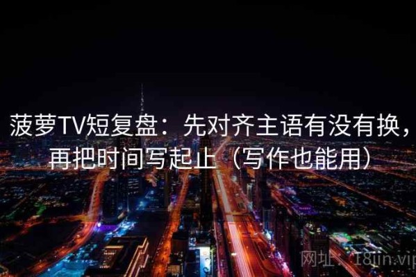 菠萝TV短复盘：先对齐主语有没有换，再把时间写起止（写作也能用）