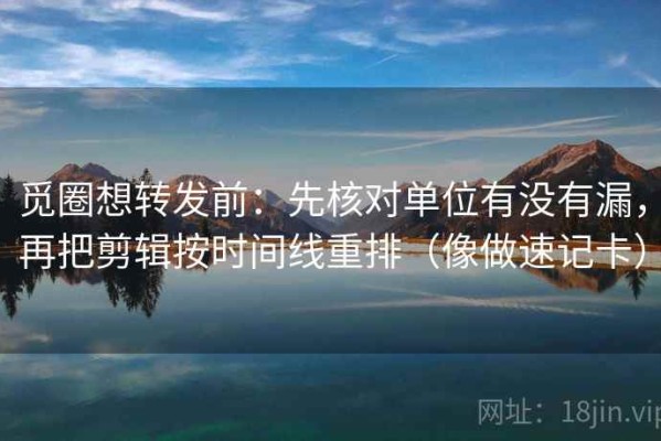 觅圈想转发前：先核对单位有没有漏，再把剪辑按时间线重排（像做速记卡）