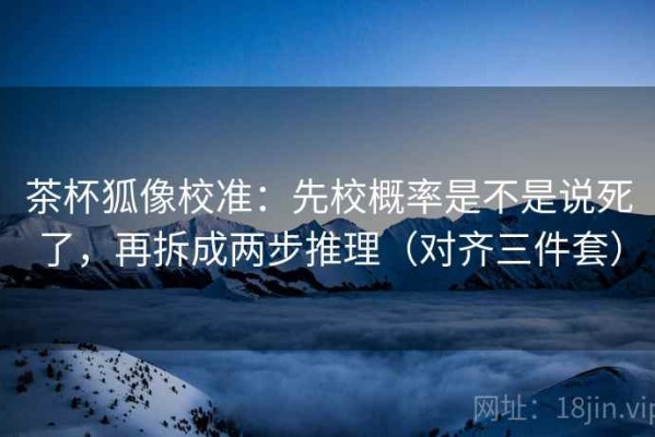 茶杯狐像校准：先校概率是不是说死了，再拆成两步推理（对齐三件套）