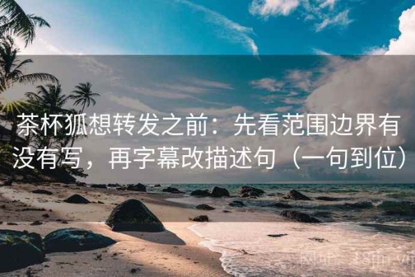 茶杯狐想转发之前：先看范围边界有没有写，再字幕改描述句（一句到位）