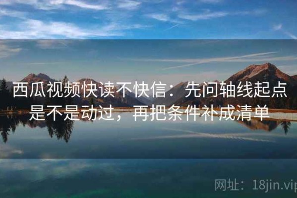 西瓜视频快读不快信：先问轴线起点是不是动过，再把条件补成清单