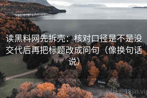 读黑料网先拆壳：核对口径是不是没交代后再把标题改成问句（像换句话说）