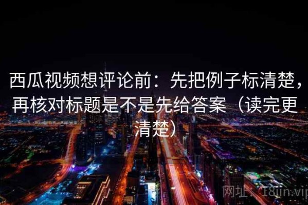 西瓜视频想评论前：先把例子标清楚，再核对标题是不是先给答案（读完更清楚）