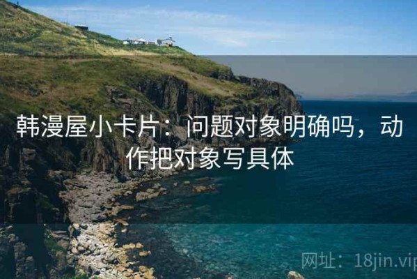 韩漫屋小卡片：问题对象明确吗，动作把对象写具体