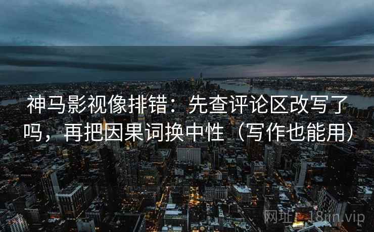 神马影视像排错：先查评论区改写了吗，再把因果词换中性（写作也能用）