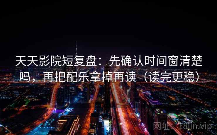 天天影院短复盘：先确认时间窗清楚吗，再把配乐拿掉再读（读完更稳）