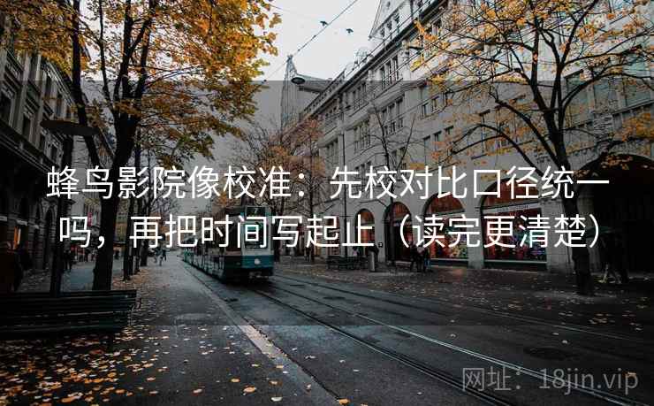 蜂鸟影院像校准:先校对比口径统一吗,再把时间写起止(读完更清楚) 蜂鸟影院像校准:先校对比口径统一吗,再把时间写起止(读完更清楚)