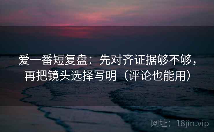 爱一番短复盘：先对齐证据够不够，再把镜头选择写明（评论也能用）