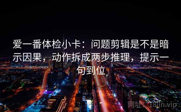 爱一番体检小卡:问题剪辑是不是暗示因果,动作拆成两步推理,提示一句到位 爱一番体检小卡:问题剪辑是不是暗示因果,动作拆成两步推理,提示一句到位