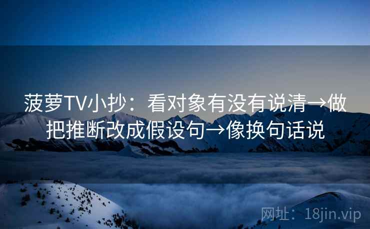 菠萝TV小抄：看对象有没有说清→做把推断改成假设句→像换句话说