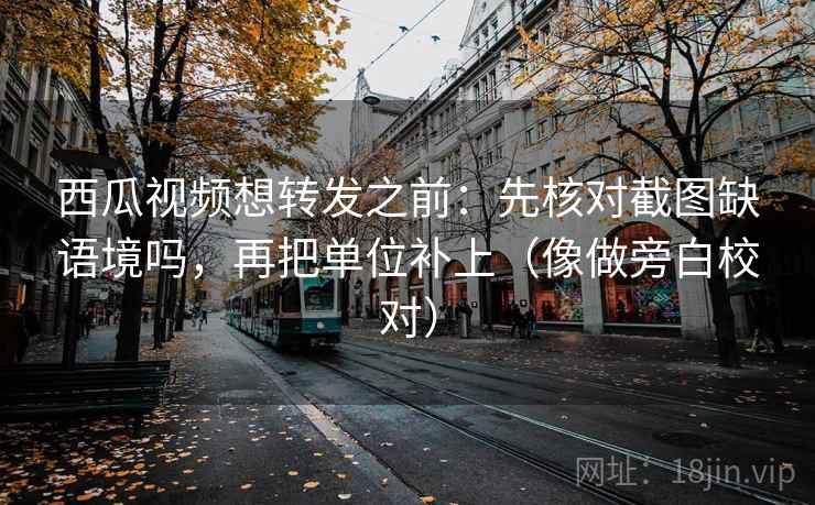 西瓜视频想转发之前：先核对截图缺语境吗，再把单位补上（像做旁白校对）