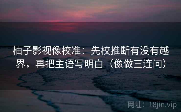 柚子影视像校准:先校推断有没有越界,再把主语写明白(像做三连问) 柚子影视像校准:先校推断有没有越界,再把主语写明白(像做三连问)