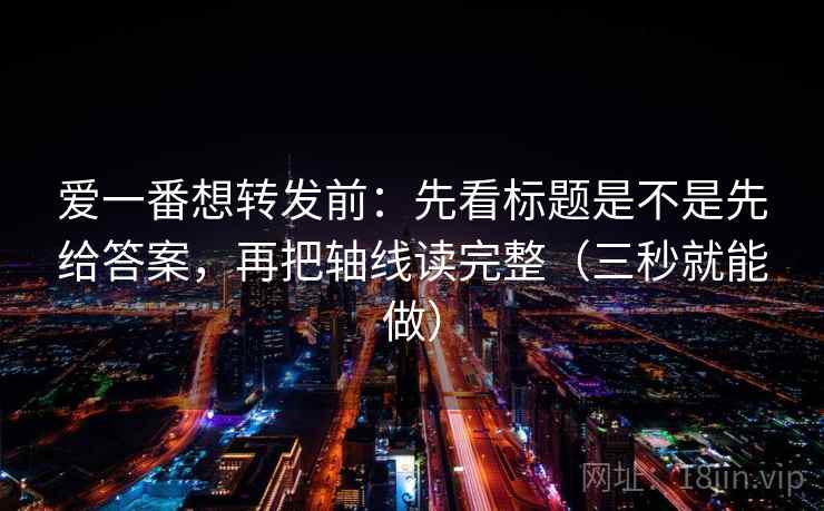 爱一番想转发前:先看标题是不是先给答案,再把轴线读完整(三秒就能做) 爱一番想转发前:先看标题是不是先给答案,再把轴线读完整(三秒就能做)