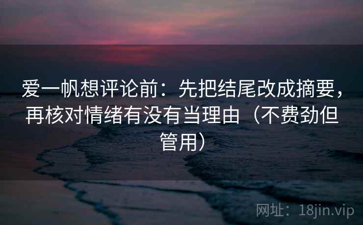 爱一帆想评论前：先把结尾改成摘要，再核对情绪有没有当理由（不费劲但管用）