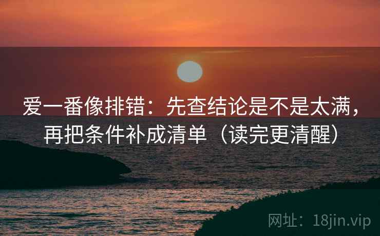 爱一番像排错:先查结论是不是太满,再把条件补成清单(读完更清醒) 爱一番像排错:先查结论是不是太满,再把条件补成清单(读完更清醒)