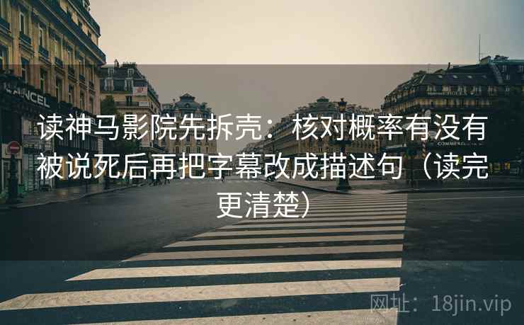 读神马影院先拆壳:核对概率有没有被说死后再把字幕改成描述句(读完更清楚) 读神马影院先拆壳:核对概率有没有被说死后再把字幕改成描述句(读完更清楚)