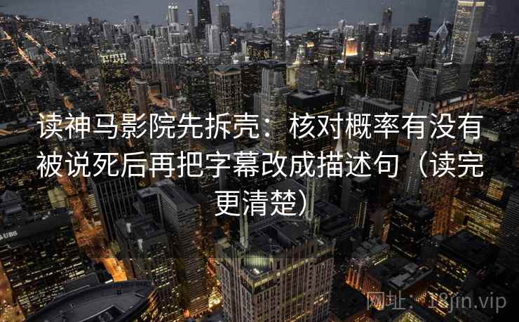 读神马影院先拆壳:核对概率有没有被说死后再把字幕改成描述句(读完更清楚) 读神马影院先拆壳:核对概率有没有被说死后再把字幕改成描述句(读完更清楚)