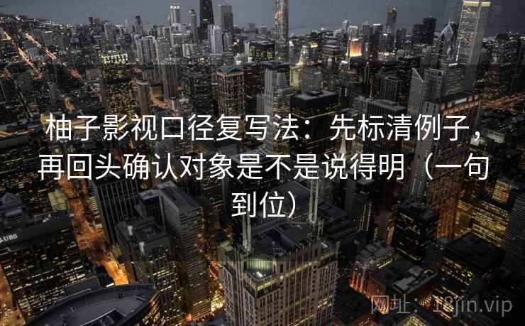 柚子影视口径复写法:先标清例子,再回头确认对象是不是说得明(一句到位) 柚子影视口径复写法:先标清例子,再回头确认对象是不是说得明(一句到位)