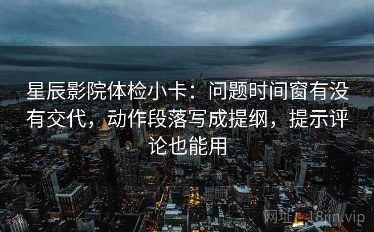星辰影院体检小卡:问题时间窗有没有交代,动作段落写成提纲,提示评论也能用 星辰影院体检小卡:问题时间窗有没有交代,动作段落写成提纲,提示评论也能用