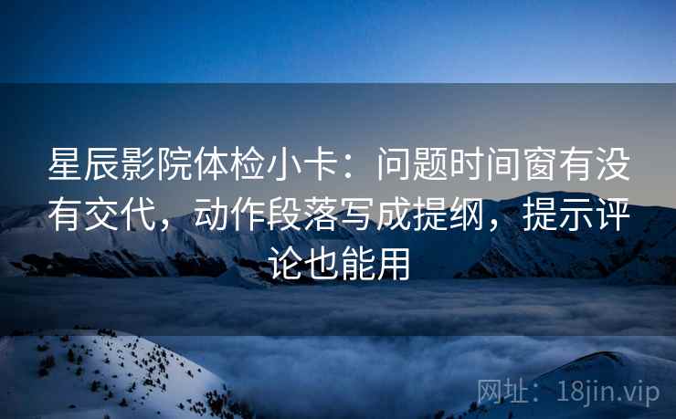 星辰影院体检小卡:问题时间窗有没有交代,动作段落写成提纲,提示评论也能用 星辰影院体检小卡:问题时间窗有没有交代,动作段落写成提纲,提示评论也能用
