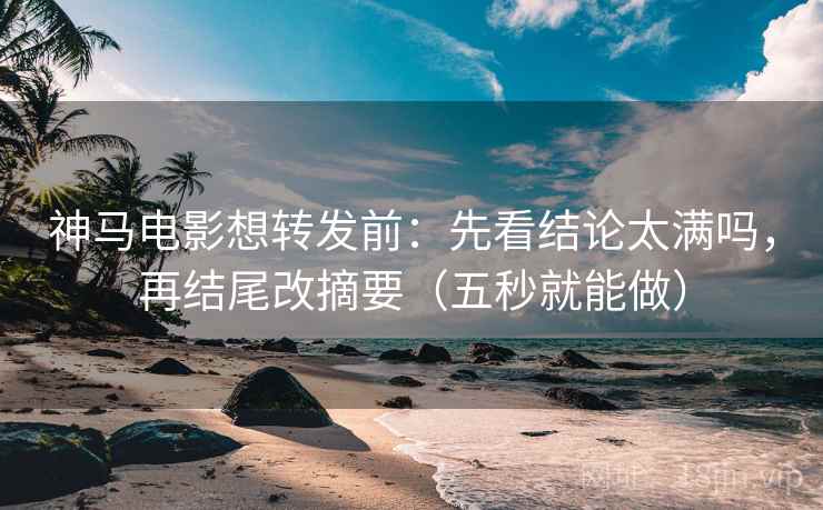 神马电影想转发前：先看结论太满吗，再结尾改摘要（五秒就能做）