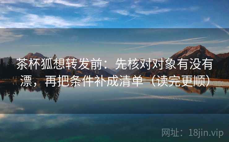 茶杯狐想转发前：先核对对象有没有漂，再把条件补成清单（读完更顺）