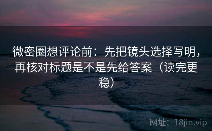 微密圈想评论前：先把镜头选择写明，再核对标题是不是先给答案（读完更稳）
