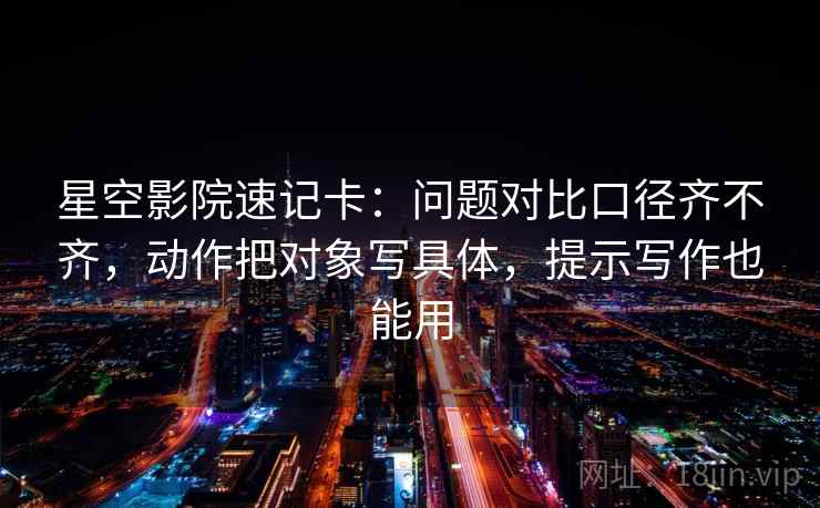星空影院速记卡:问题对比口径齐不齐,动作把对象写具体,提示写作也能用 星空影院速记卡:问题对比口径齐不齐,动作把对象写具体,提示写作也能用