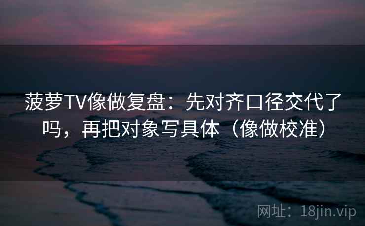 菠萝TV像做复盘:先对齐口径交代了吗,再把对象写具体(像做校准) 菠萝TV像做复盘:先对齐口径交代了吗,再把对象写具体(像做校准)