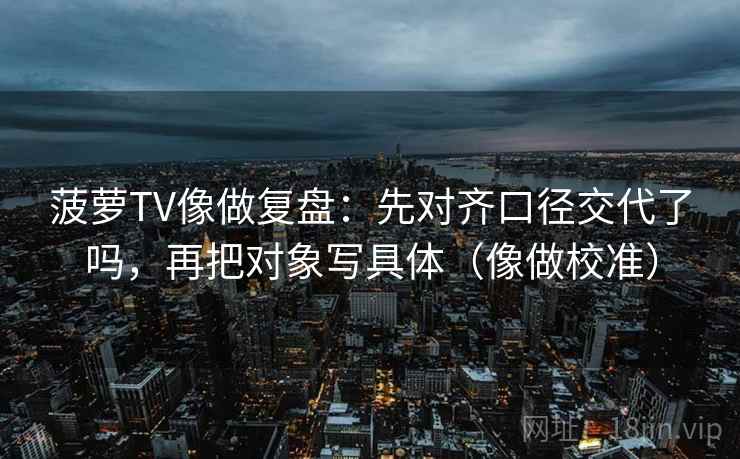 菠萝TV像做复盘:先对齐口径交代了吗,再把对象写具体(像做校准) 菠萝TV像做复盘:先对齐口径交代了吗,再把对象写具体(像做校准)