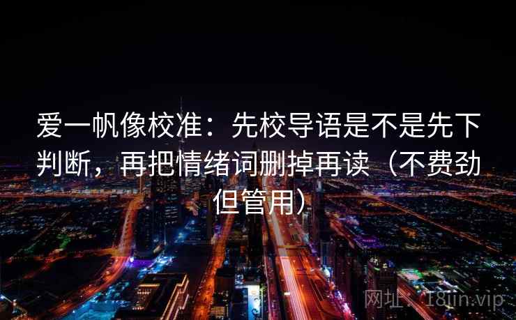 爱一帆像校准:先校导语是不是先下判断,再把情绪词删掉再读(不费劲但管用) 爱一帆像校准:先校导语是不是先下判断,再把情绪词删掉再读(不费劲但管用)