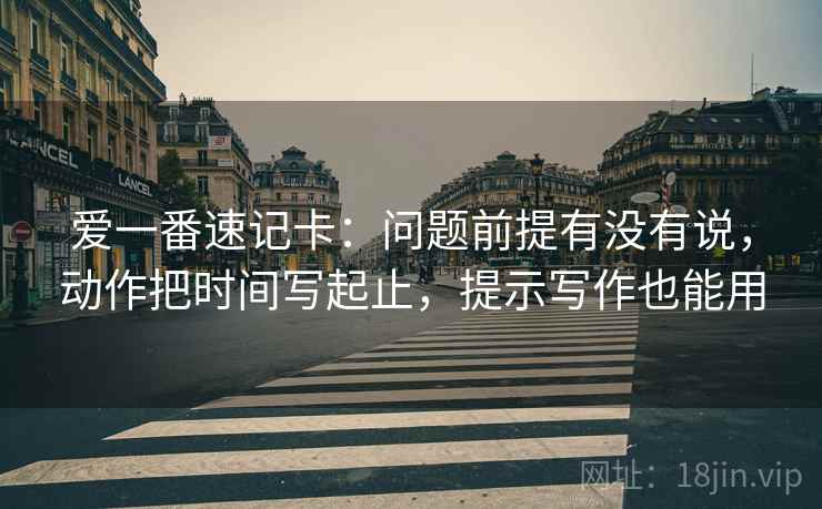 爱一番速记卡:问题前提有没有说,动作把时间写起止,提示写作也能用 爱一番速记卡:问题前提有没有说,动作把时间写起止,提示写作也能用