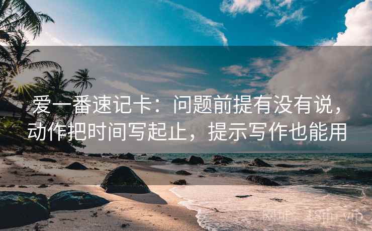 爱一番速记卡:问题前提有没有说,动作把时间写起止,提示写作也能用 爱一番速记卡:问题前提有没有说,动作把时间写起止,提示写作也能用