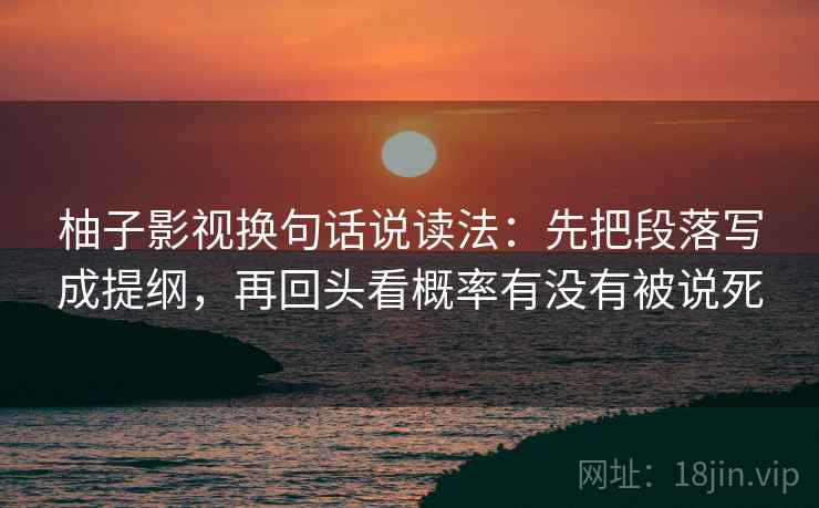 柚子影视换句话说读法:先把段落写成提纲,再回头看概率有没有被说死 柚子影视换句话说读法:先把段落写成提纲,再回头看概率有没有被说死