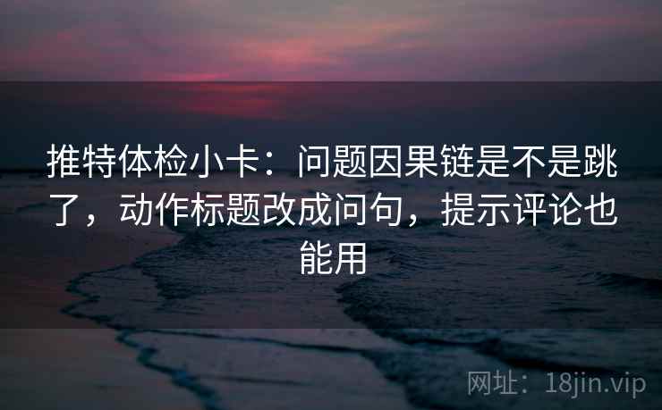 推特体检小卡：问题因果链是不是跳了，动作标题改成问句，提示评论也能用