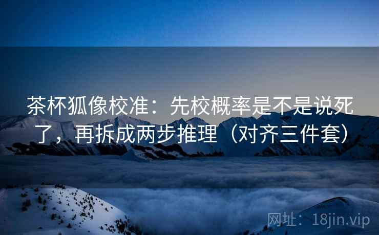 茶杯狐像校准：先校概率是不是说死了，再拆成两步推理（对齐三件套）
