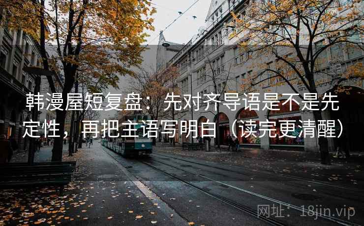 韩漫屋短复盘:先对齐导语是不是先定性,再把主语写明白(读完更清醒) 韩漫屋短复盘:先对齐导语是不是先定性,再把主语写明白(读完更清醒)